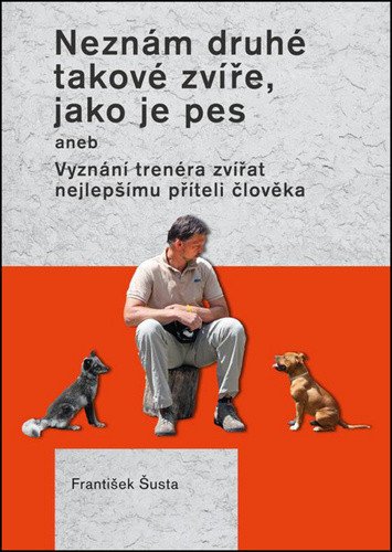 Neznám druhé takové zvíře jako je pes aneb Vyznání trenéra zvířat nejlepšímu příteli člověka – Šusta František