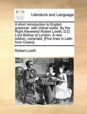 A Short Introduction to English Grammar With Critical Notes by the Right Reverend Robert Lowth DD Lord Bishop of London a New Edition Corrected Five Lines in Latin from Cicero – Lowth Robert