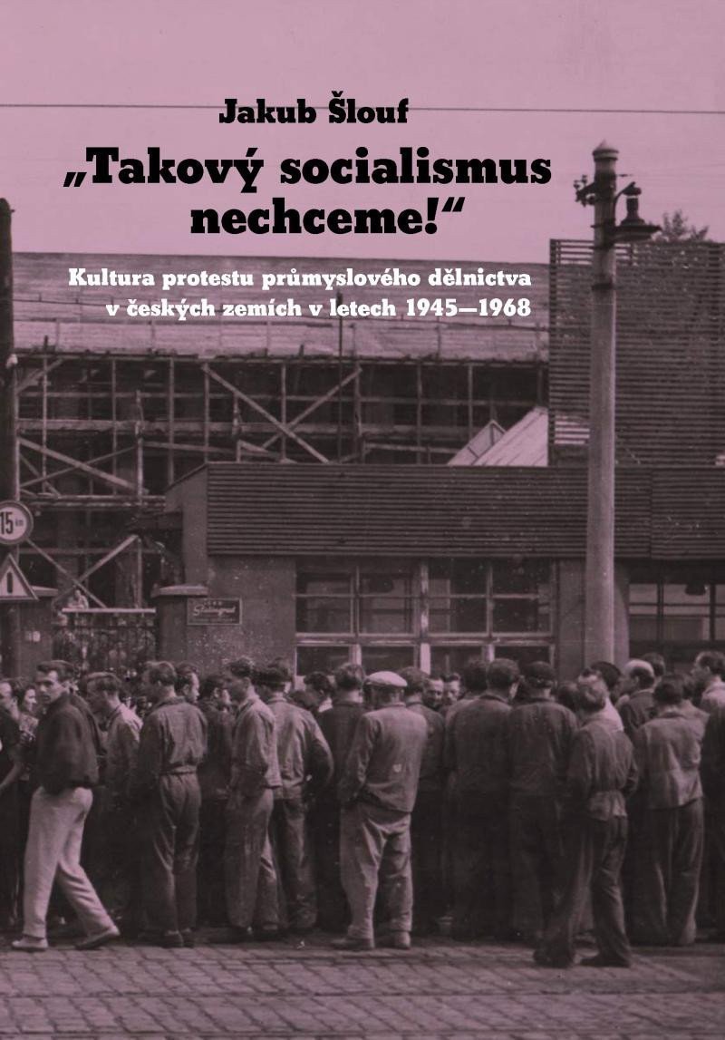 Takový socialismus nechceme - Kultura protestu průmyslového dělnictva v českých zemích v letech 1945-1968 – Šlouf Jakub